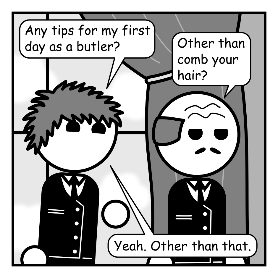 A 6 panel black, white, and grey comic featuring a butler and a man with messy hair (Jim) dressed as a butler.
Panel 1.
Jim is walking behind the stoic butler looking chipper.
Jim: Any tips for my first day as a butler?
Butler: Other than comb your hair?
Jim: Yea. Other than that.
Panel 2.
Close up on the butler as they arrive at a door.
Butler: As a butler you will inevitably be accused of murder. This leaves you with only two options.
Panel 3.
The butler turns back to Jim.
Butler: Always have an alibi. Or...
Panel 4.
Cut in close as the Butler gets in Jim's face.
Butler: MAKE IT COUNT.
Panel 5.
Jim looks distressed as the butler turns and opens the door with a conspiratorial look on his face.
Jim: Is that really all you can do?
Butler: Well... there is a third option. This way please.
Panel 6.
Cut to the interior of the room. In the fore ground we see a rich woman has been stabbed with a knife. Jim and the butler stand in the doorway. Jim looks surprised while the butler calls out into the hallway.
Butler: HELP! The new butler killed Ms. Opulady!
Jim: But I didn't...
Butler, interrupting: He's gone mad! Call the police while I restrain him!